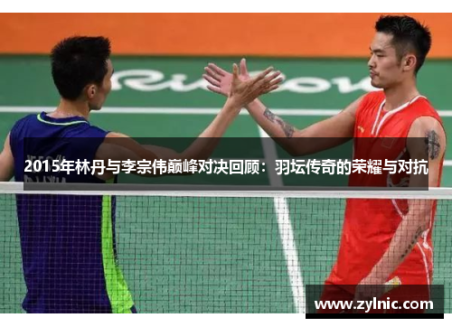 2015年林丹与李宗伟巅峰对决回顾：羽坛传奇的荣耀与对抗
